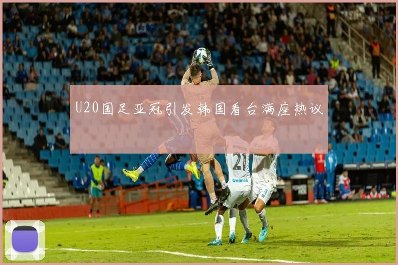 U20国足亚冠引发韩国看台满座热议