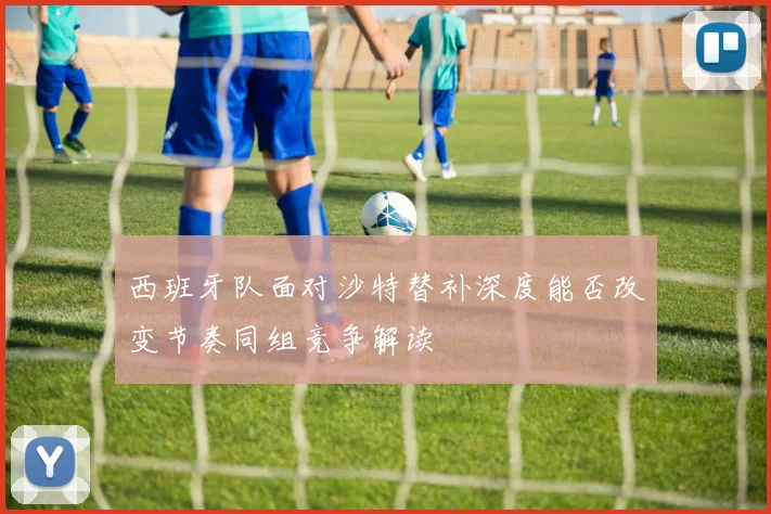 西班牙队面对沙特替补深度能否改变节奏同组竞争解读
