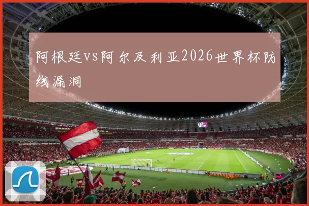 阿根廷vs阿尔及利亚2026世界杯防线漏洞