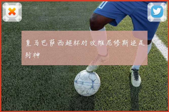 皇马巴萨西超杯对攻维尼修斯逆足封神