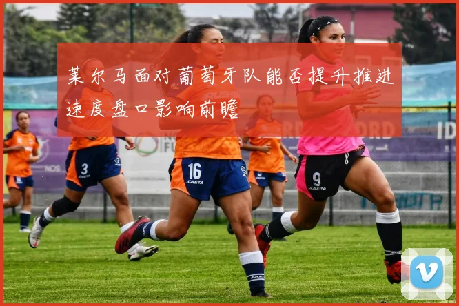 莱尔马面对葡萄牙队能否提升推进速度盘口影响前瞻