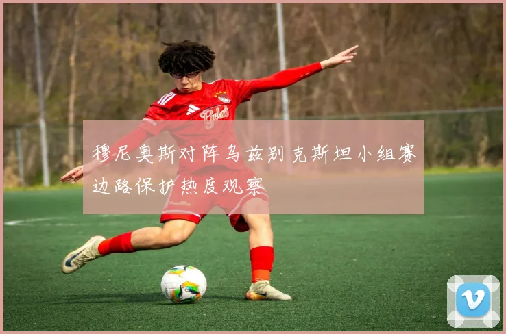 穆尼奥斯对阵乌兹别克斯坦小组赛边路保护热度观察