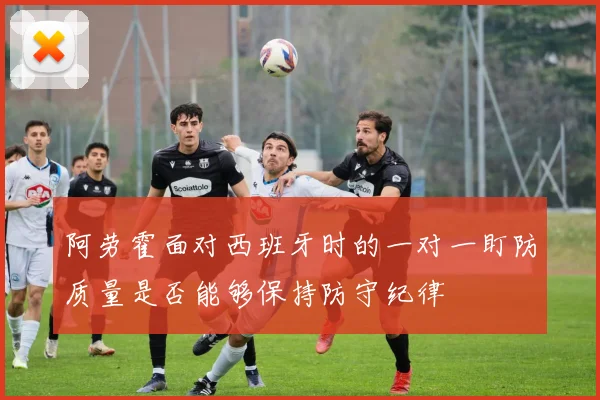 阿劳霍面对西班牙时的一对一盯防质量是否能够保持防守纪律