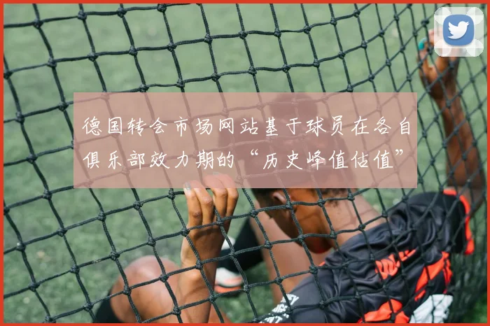 德国转会市场网站基于球员在各自俱乐部效力期的“历史峰值估值”