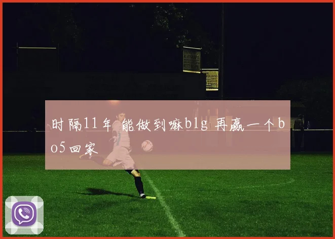 时隔11年 能做到嘛blg 再赢一个bo5回家