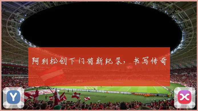 阿利松创下门将新纪录，书写传奇