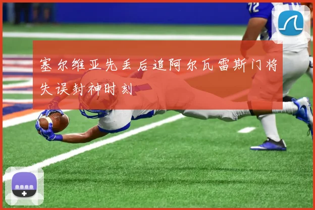 塞尔维亚先丢后追阿尔瓦雷斯门将失误封神时刻