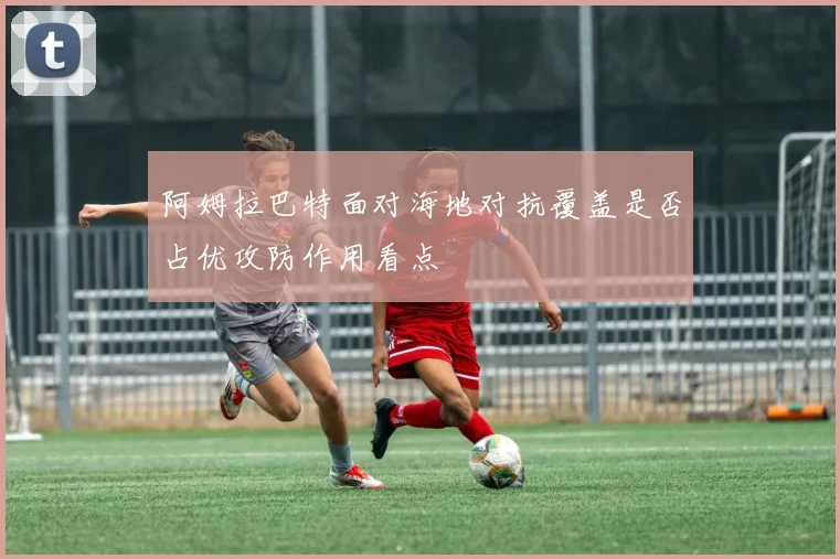 阿姆拉巴特面对海地对抗覆盖是否占优攻防作用看点
