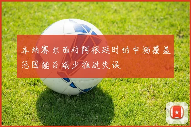 本纳赛尔面对阿根廷时的中场覆盖范围能否减少推进失误