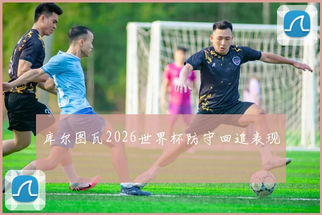 库尔图瓦2026世界杯防守回追表现