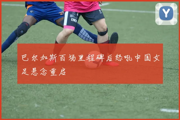 巴尔加斯百场里程碑后怒吼中国女足悬念重启