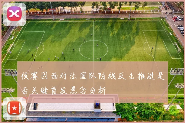 侯赛因面对法国队防线反击推进是否关键首发悬念分析