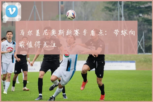 马尔基尼奥斯新赛季看点：带球向前值得关注
