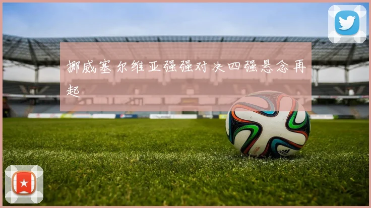 挪威塞尔维亚强强对决四强悬念再起