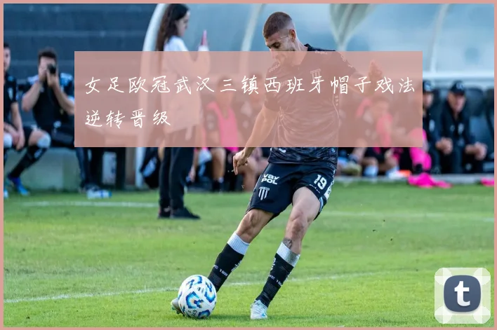 女足欧冠武汉三镇西班牙帽子戏法逆转晋级