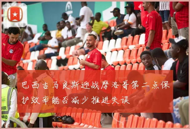 巴西吉马良斯迎战摩洛哥第二点保护效率能否减少推进失误
