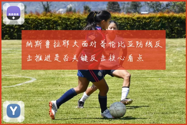 纳斯鲁拉耶夫面对哥伦比亚防线反击推进是否关键反击核心看点