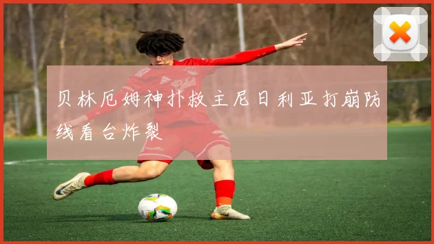 贝林厄姆神扑救主尼日利亚打崩防线看台炸裂