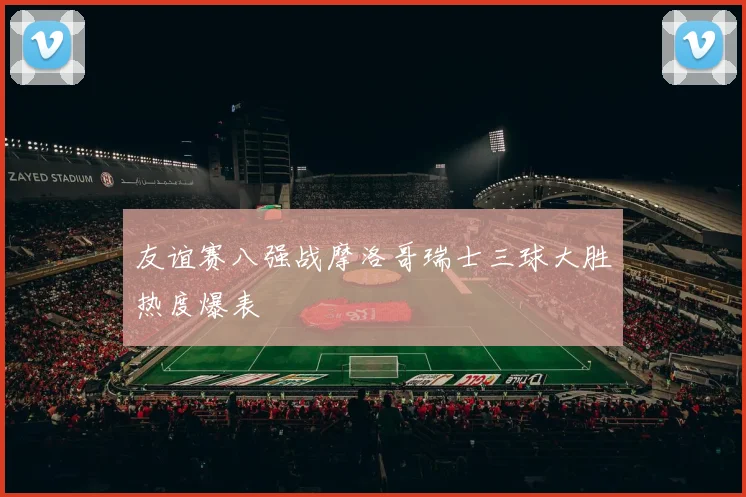 友谊赛八强战摩洛哥瑞士三球大胜热度爆表