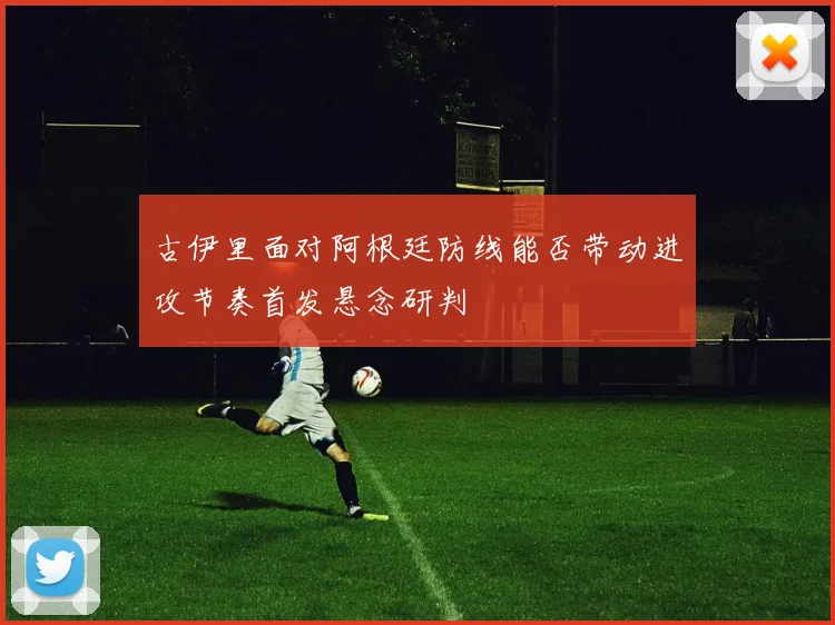古伊里面对阿根廷防线能否带动进攻节奏首发悬念研判