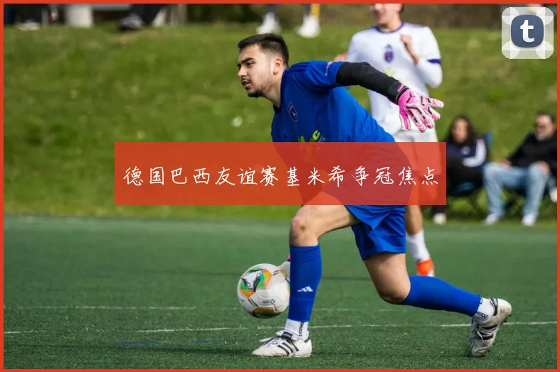 德国巴西友谊赛基米希争冠焦点