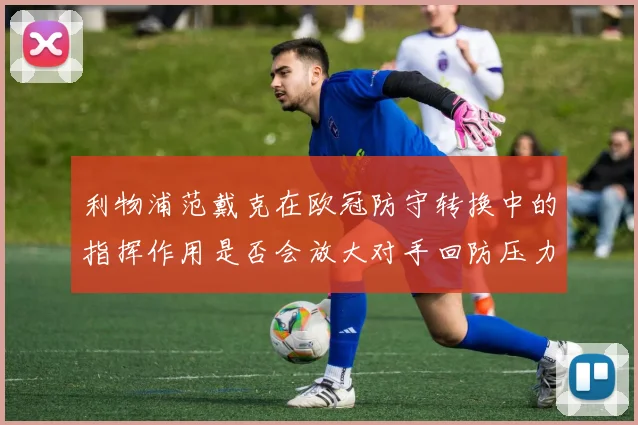 利物浦范戴克在欧冠防守转换中的指挥作用是否会放大对手回防压力
