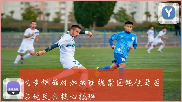 戈多伊面对加纳防线禁区跑位是否占优反击核心梳理