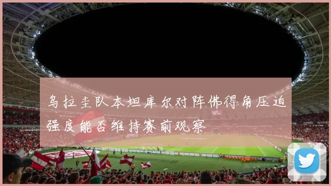 乌拉圭队本坦库尔对阵佛得角压迫强度能否维持赛前观察