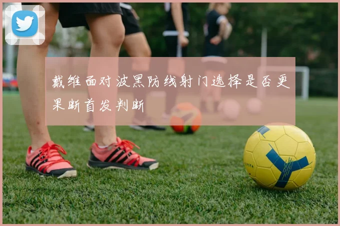 戴维面对波黑防线射门选择是否更果断首发判断