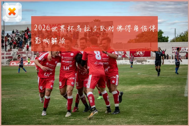 2026世界杯乌拉圭队对佛得角伤停影响解读