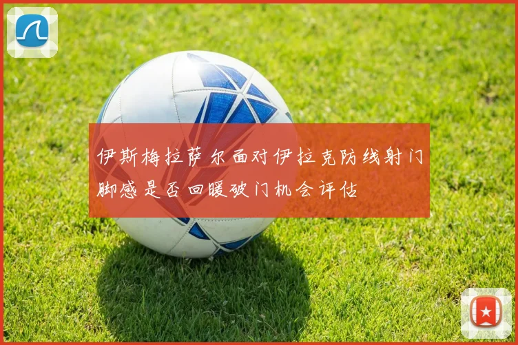 伊斯梅拉萨尔面对伊拉克防线射门脚感是否回暖破门机会评估