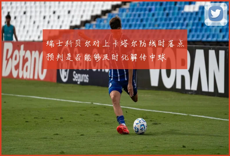 瑞士科贝尔对上卡塔尔防线时落点预判是否能够及时化解传中球