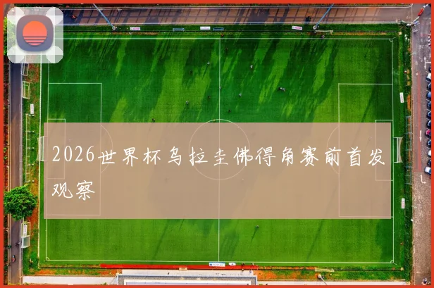 2026世界杯乌拉圭佛得角赛前首发观察