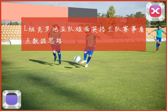 L组克罗地亚队碰面英格兰队赛事看点数据思路