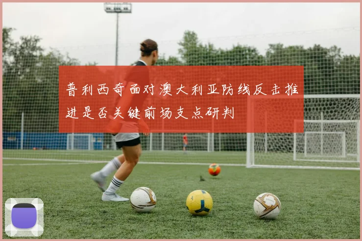 普利西奇面对澳大利亚防线反击推进是否关键前场支点研判