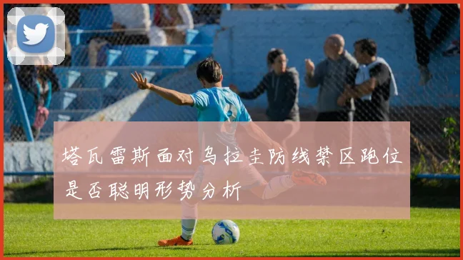塔瓦雷斯面对乌拉圭防线禁区跑位是否聪明形势分析