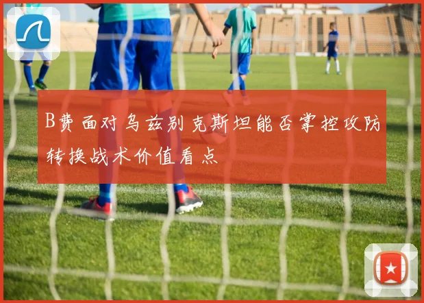 B费面对乌兹别克斯坦能否掌控攻防转换战术价值看点