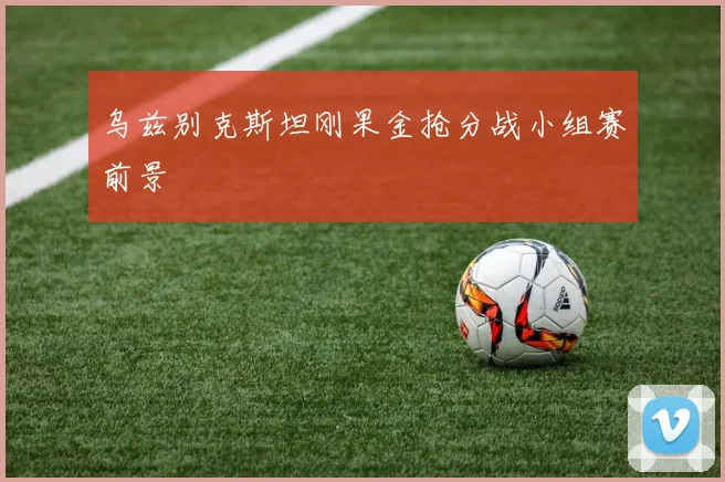 乌兹别克斯坦刚果金抢分战小组赛前景