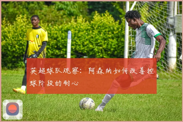 英超球队观察：阿森纳如何改善控球阶段的耐心