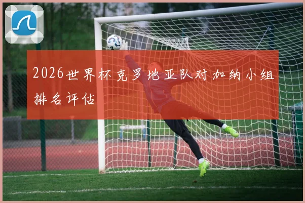 2026世界杯克罗地亚队对加纳小组排名评估