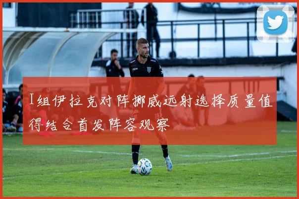 I组伊拉克对阵挪威远射选择质量值得结合首发阵容观察