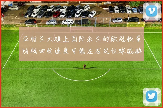 亚特兰大碰上国际米兰的欧冠较量防线回收速度可能左右定位球威胁
